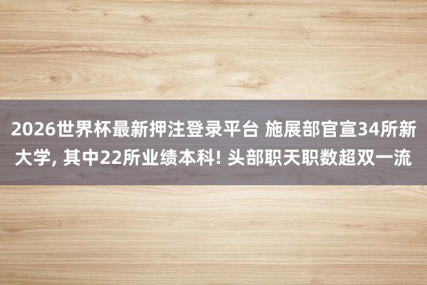 2026世界杯最新押注登录平台 施展部官宣34所新大学， 其中22所业绩本科! 头部职天职数超双一流