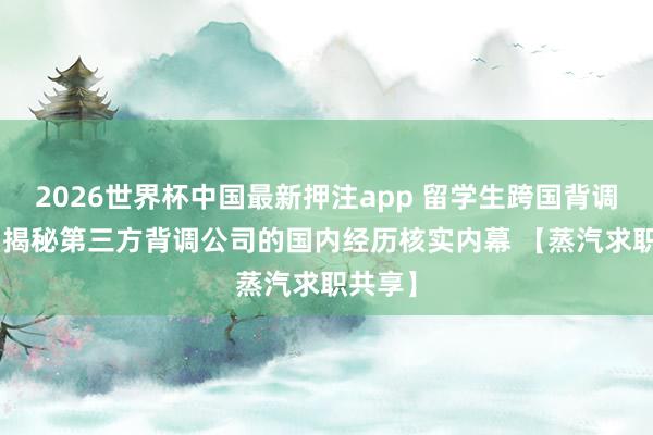2026世界杯中国最新押注app 留学生跨国背调遭卡? 揭秘第三方背调公司的国内经历核实内幕 【蒸汽求职共享】