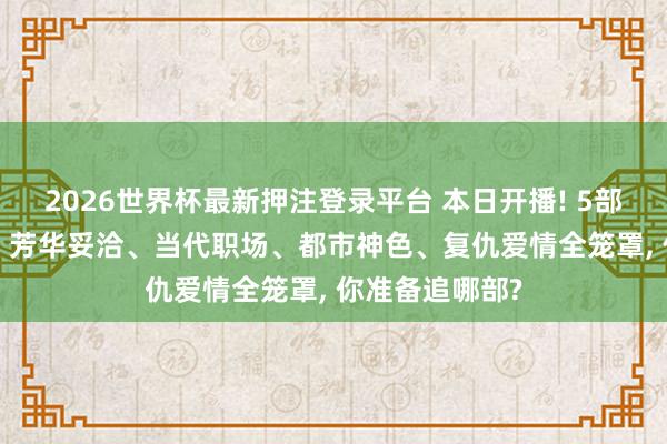 2026世界杯最新押注登录平台 本日开播! 5部新剧同天上线， 芳华妥洽、当代职场、都市神色、复仇爱情全笼罩， 你准备追哪部?