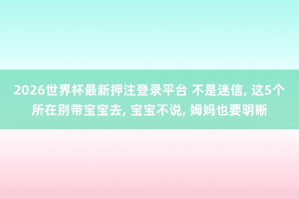 2026世界杯最新押注登录平台 不是迷信， 这5个所在别带宝宝去， 宝宝不说， 姆妈也要明晰