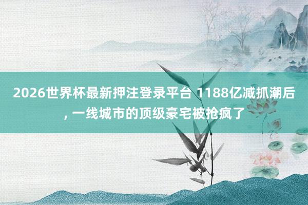 2026世界杯最新押注登录平台 1188亿减抓潮后， 一线城市的顶级豪宅被抢疯了