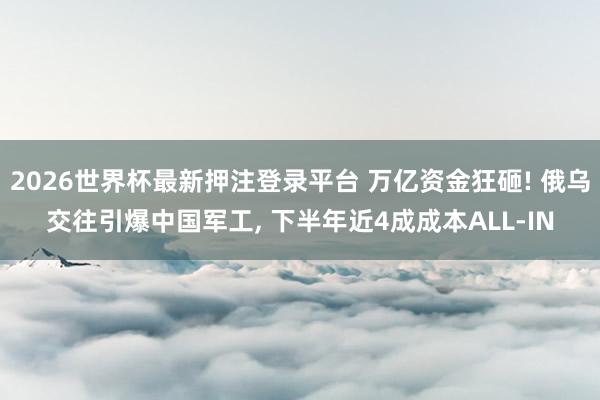 2026世界杯最新押注登录平台 万亿资金狂砸! 俄乌交往引爆中国军工， 下半年近4成成本ALL-IN