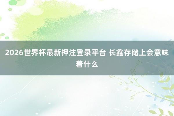2026世界杯最新押注登录平台 长鑫存储上会意味着什么