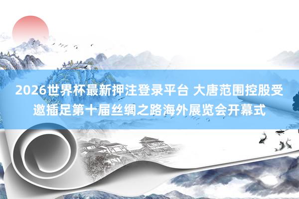 2026世界杯最新押注登录平台 大唐范围控股受邀插足第十届丝绸之路海外展览会开幕式