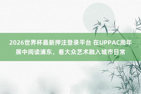 2026世界杯最新押注登录平台 在UPPAC周年展中阅读浦东，看大众艺术融入城市日常