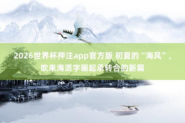 2026世界杯押注app官方版 初夏的“海风”，吹来海派字画起承转合的新篇