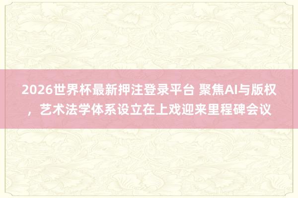 2026世界杯最新押注登录平台 聚焦AI与版权，艺术法学体系设立在上戏迎来里程碑会议