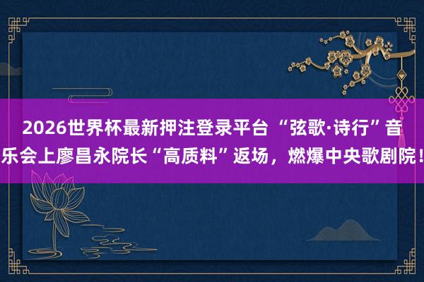 2026世界杯最新押注登录平台 “弦歌·诗行”音乐会上廖昌永院长“高质料”返场，燃爆中央歌剧院！