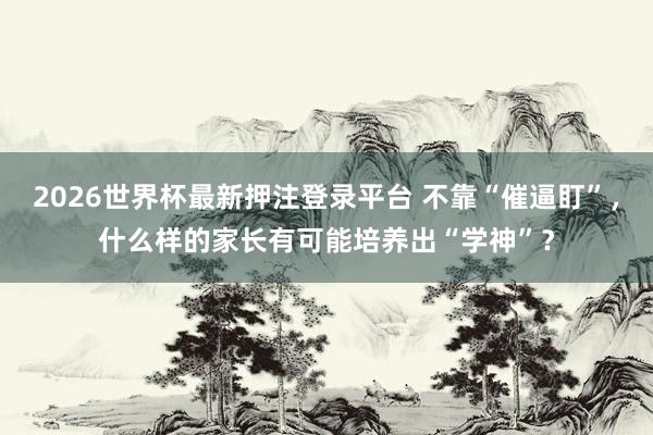 2026世界杯最新押注登录平台 不靠“催逼盯”，什么样的家长有可能培养出“学神”？
