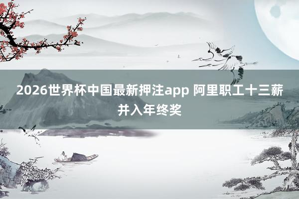2026世界杯中国最新押注app 阿里职工十三薪并入年终奖
