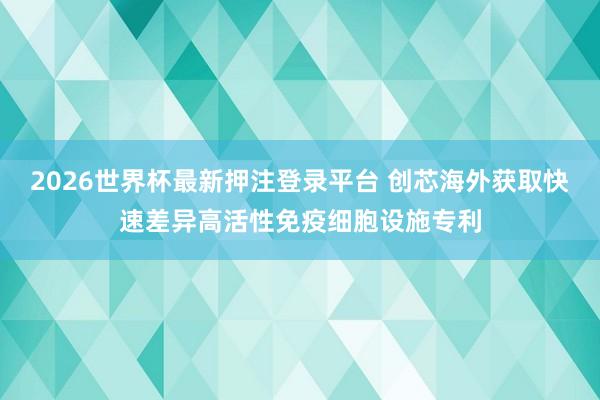 2026世界杯最新押注登录平台 创芯海外获取快速差异高活性免疫细胞设施专利