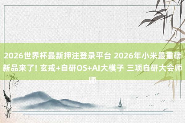 2026世界杯最新押注登录平台 2026年小米最重磅新品来了! 玄戒+自研OS+AI大模子 三项自研大会师