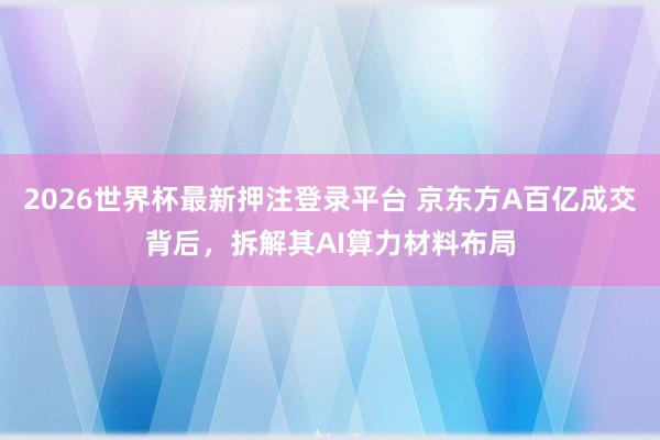 2026世界杯最新押注登录平台 京东方A百亿成交背后，拆解其AI算力材料布局