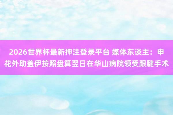 2026世界杯最新押注登录平台 媒体东谈主：申花外助盖伊按照盘算翌日在华山病院领受跟腱手术