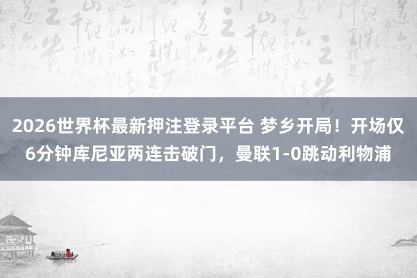 2026世界杯最新押注登录平台 梦乡开局！开场仅6分钟库尼亚两连击破门，曼联1-0跳动利物浦