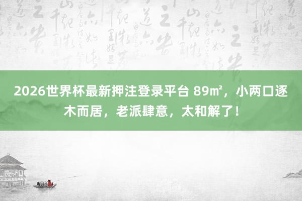 2026世界杯最新押注登录平台 89㎡，小两口逐木而居，老派肆意，太和解了！