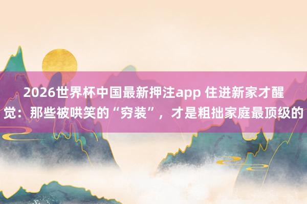 2026世界杯中国最新押注app 住进新家才醒觉：那些被哄笑的“穷装”，才是粗拙家庭最顶级的