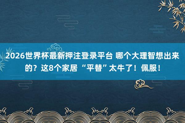 2026世界杯最新押注登录平台 哪个大理智想出来的？这8个家居 “平替”太牛了！佩服！