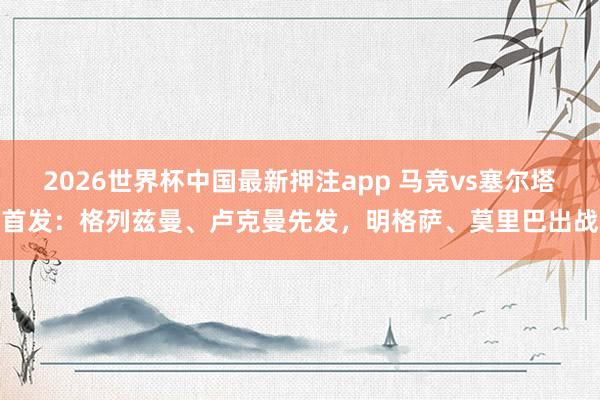2026世界杯中国最新押注app 马竞vs塞尔塔首发：格列兹曼、卢克曼先发，明格萨、莫里巴出战