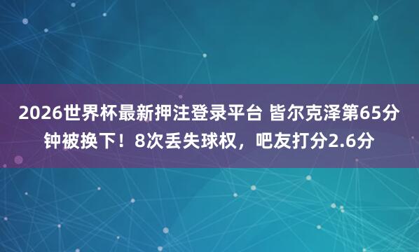 2026世界杯最新押注登录平台 皆尔克泽第65分钟被换下！8次丢失球权，吧友打分2.6分