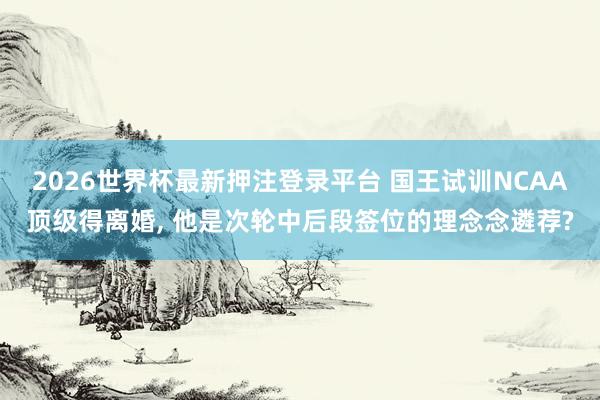 2026世界杯最新押注登录平台 国王试训NCAA顶级得离婚， 他是次轮中后段签位的理念念遴荐?