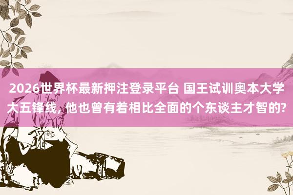 2026世界杯最新押注登录平台 国王试训奥本大学大五锋线， 他也曾有着相比全面的个东谈主才智的?