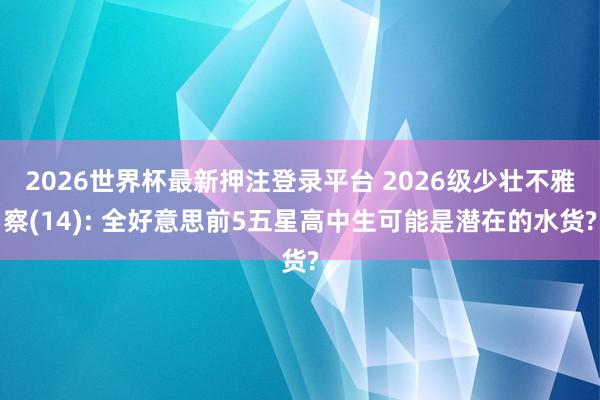 2026世界杯最新押注登录平台 2026级少壮不雅察(14): 全好意思前5五星高中生可能是潜在的水货?