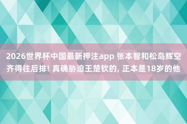 2026世界杯中国最新押注app 张本智和松岛辉空齐得往后排! 真确胁迫王楚钦的， 正本是18岁的他