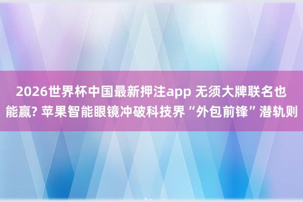 2026世界杯中国最新押注app 无须大牌联名也能赢? 苹果智能眼镜冲破科技界“外包前锋”潜轨则