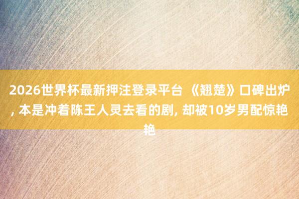 2026世界杯最新押注登录平台 《翘楚》口碑出炉， 本是冲着陈王人灵去看的剧， 却被10岁男配惊艳