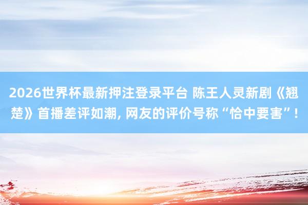 2026世界杯最新押注登录平台 陈王人灵新剧《翘楚》首播差评如潮， 网友的评价号称“恰中要害”!