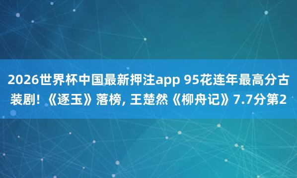 2026世界杯中国最新押注app 95花连年最高分古装剧! 《逐玉》落榜， 王楚然《柳舟记》7.7分第2