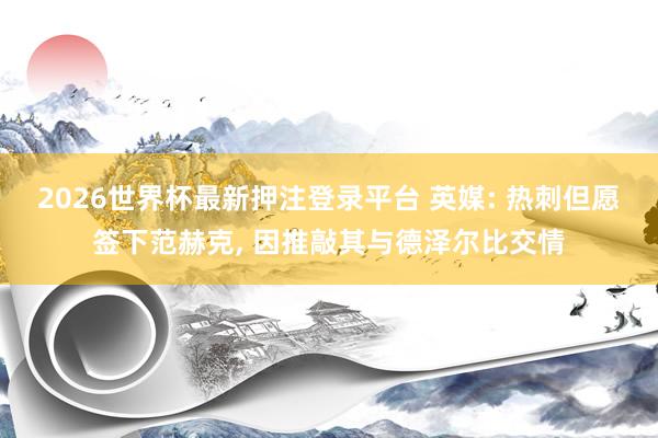 2026世界杯最新押注登录平台 英媒: 热刺但愿签下范赫克， 因推敲其与德泽尔比交情