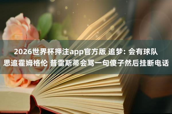 2026世界杯押注app官方版 追梦: 会有球队思追霍姆格伦 普雷斯蒂会骂一句傻子然后挂断电话