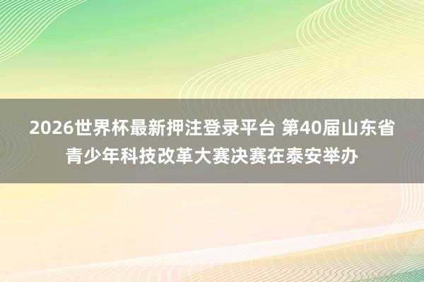 2026世界杯最新押注登录平台 第40届山东省青少年科技改革大赛决赛在泰安举办