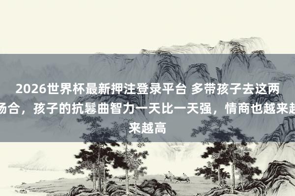 2026世界杯最新押注登录平台 多带孩子去这两种场合，孩子的抗鬈曲智力一天比一天强，情商也越来越高