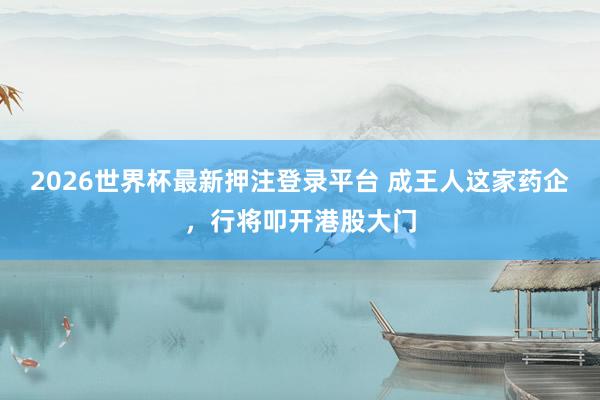 2026世界杯最新押注登录平台 成王人这家药企，行将叩开港股大门