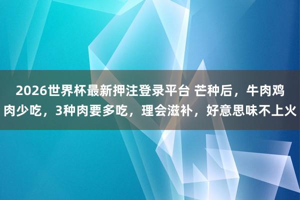 2026世界杯最新押注登录平台 芒种后，牛肉鸡肉少吃，3种肉要多吃，理会滋补，好意思味不上火