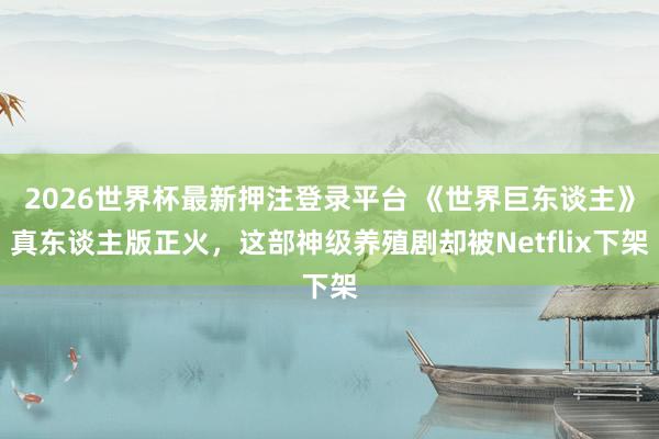 2026世界杯最新押注登录平台 《世界巨东谈主》真东谈主版正火，这部神级养殖剧却被Netflix下架
