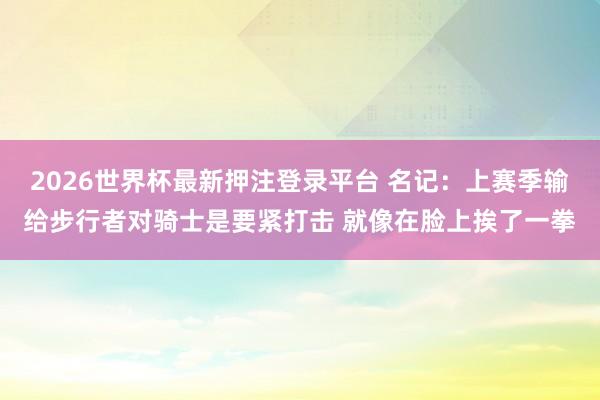 2026世界杯最新押注登录平台 名记：上赛季输给步行者对骑士是要紧打击 就像在脸