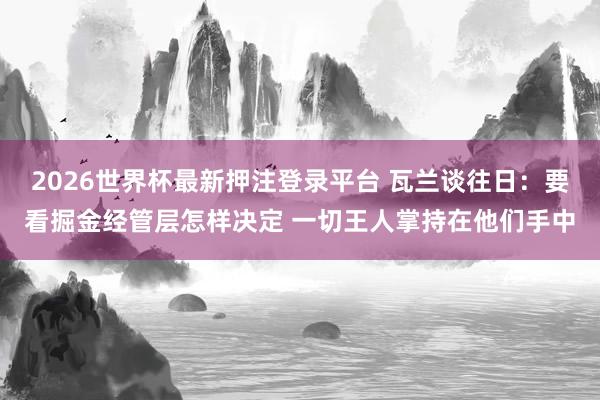 2026世界杯最新押注登录平台 瓦兰谈往日：要看掘金经管层怎样决定 一切王人掌持在他们手中