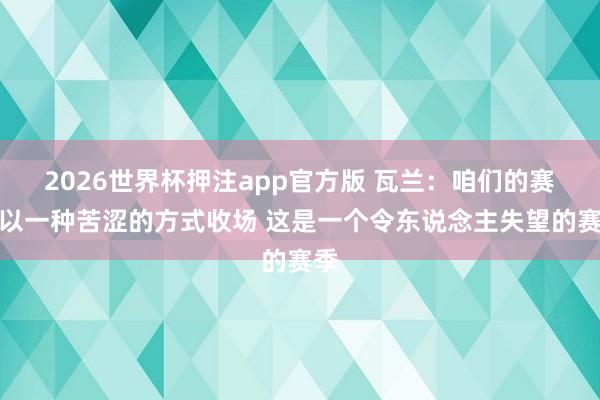 2026世界杯押注app官方版 瓦兰：咱们的赛季以一种苦涩的方式收场 这是一个令东说念主失望的赛季