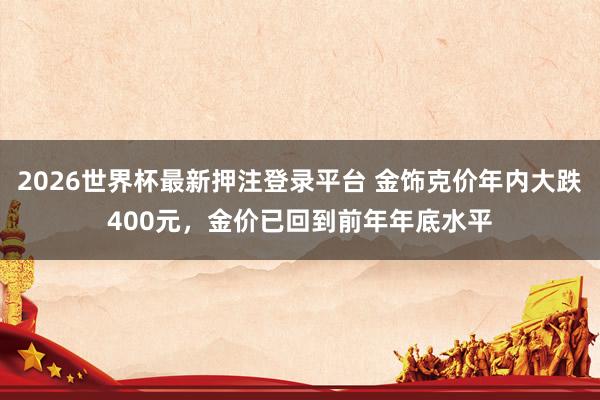2026世界杯最新押注登录平台 金饰克价年内大跌400元,金价已回到前年年底水平