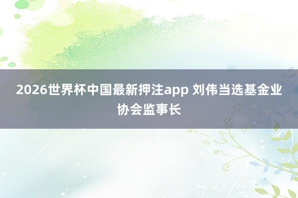 2026世界杯中国最新押注app 刘伟当选基金业协会监事长