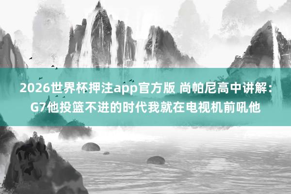 2026世界杯押注app官方版 尚帕尼高中讲解：G7他投篮不进的时代我就在电视机前吼他