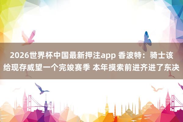 2026世界杯中国最新押注app 香波特：骑士该给现存威望一个完竣赛季 本年摸索前进齐进了东决