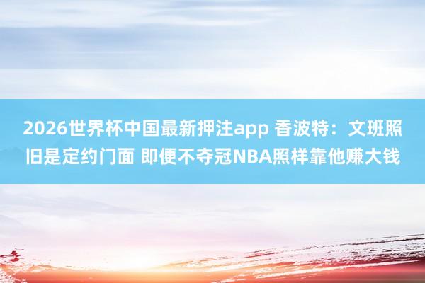 2026世界杯中国最新押注app 香波特：文班照旧是定约门面 即便不夺冠NBA照样靠他赚大钱
