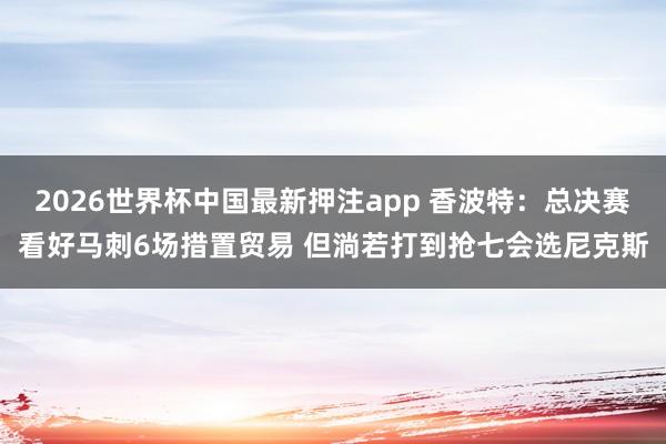 2026世界杯中国最新押注app 香波特:总决赛看好马刺6场措置贸易 但淌若打到抢七会选尼克斯