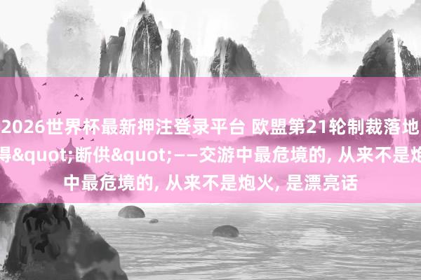 2026世界杯最新押注登录平台 欧盟第21轮制裁落地, 保加利亚倏得"断供"——交游中最危境的, 从来不是炮火, 是漂亮话
