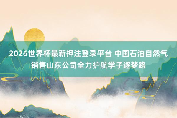 2026世界杯最新押注登录平台 中国石油自然气销售山东公司全